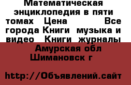 Математическая энциклопедия в пяти томах › Цена ­ 1 000 - Все города Книги, музыка и видео » Книги, журналы   . Амурская обл.,Шимановск г.